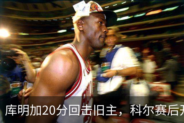 库明加20分回击旧主，科尔赛后开口谈他加盟森林狼