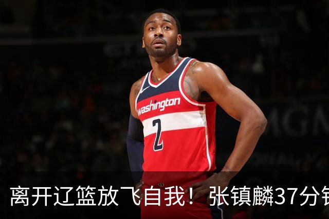 离开辽篮放飞自我！张镇麟37分钟砍28分，堪比外援，京媒一针见血