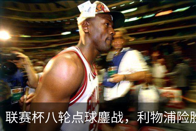 联赛杯八轮点球鏖战，利物浦险胜切尔西晋级，阿隆索弃用埃斯特旺