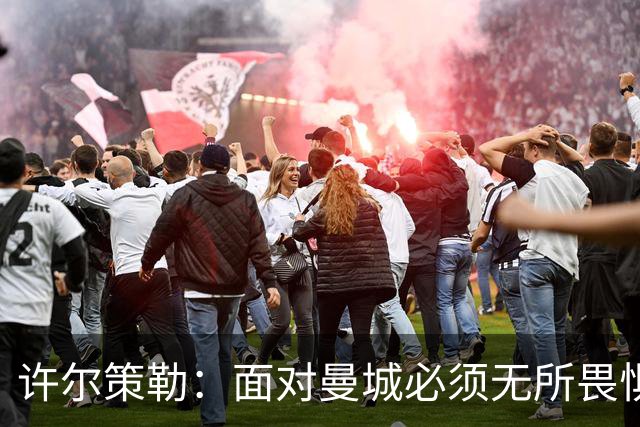 许尔策勒：面对曼城必须无所畏惧，我们有信心和他们抗衡
