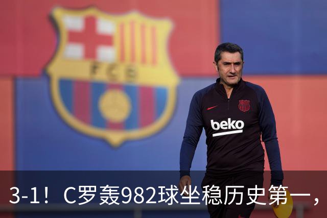 3-1！C罗轰982球坐稳历史第一，，赛后这一举动才是真格局